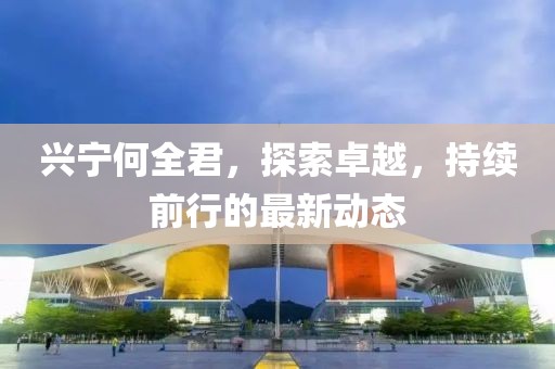 兴宁何全君，探索卓越，持续前行的最新动态
