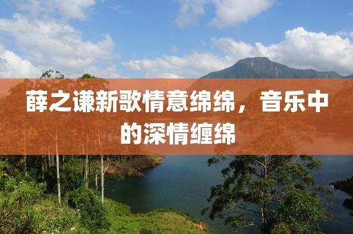 薛之谦新歌情意绵绵，音乐中的深情缠绵