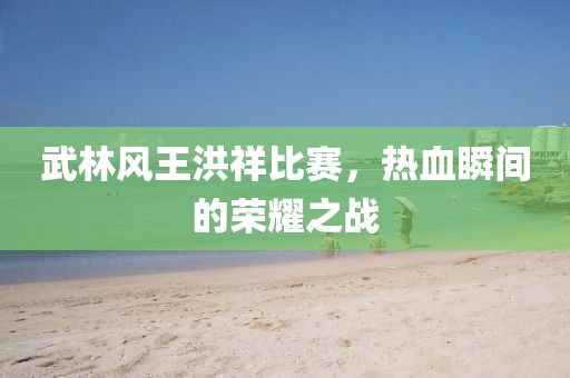 武林风王洪祥比赛，热血瞬间的荣耀之战