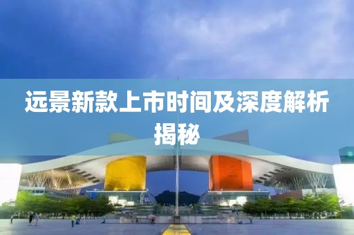 远景新款上市时间及深度解析揭秘