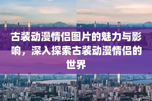 古装动漫情侣图片的魅力与影响，深入探索古装动漫情侣的世界