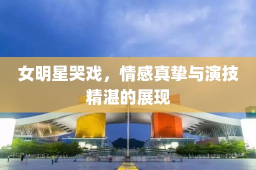 女明星哭戏，情感真挚与演技精湛的展现