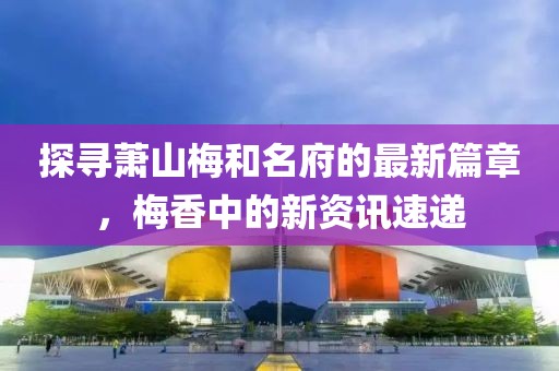 探寻萧山梅和名府的最新篇章，梅香中的新资讯速递