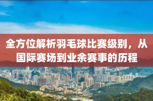 全方位解析羽毛球比赛级别，从国际赛场到业余赛事的历程