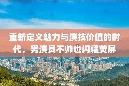重新定义魅力与演技价值的时代，男演员不帅也闪耀荧屏