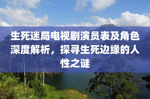 生死迷局电视剧演员表及角色深度解析，探寻生死边缘的人性之谜