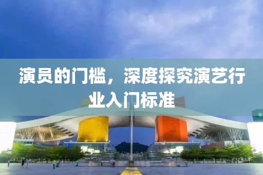 演员的门槛，深度探究演艺行业入门标准