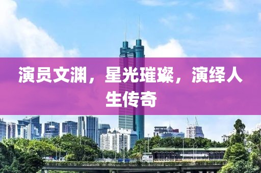 演员文渊，星光璀璨，演绎人生传奇