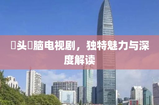 槑头槑脑电视剧，独特魅力与深度解读