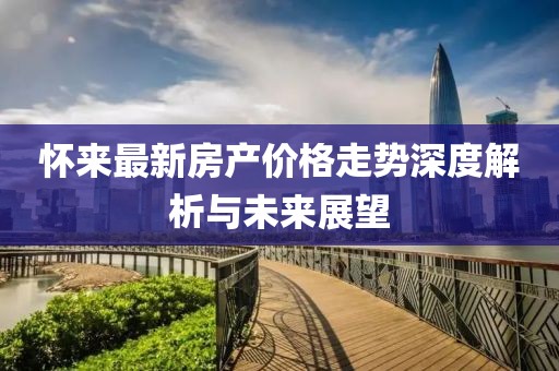 怀来最新房产价格走势深度解析与未来展望