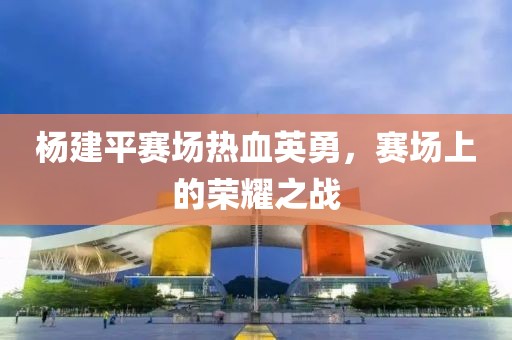 杨建平赛场热血英勇，赛场上的荣耀之战