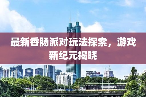 最新香肠派对玩法探索，游戏新纪元揭晓