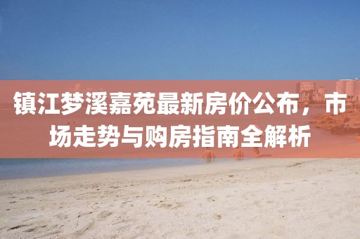 镇江梦溪嘉苑最新房价公布，市场走势与购房指南全解析