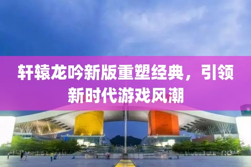 轩辕龙吟新版重塑经典，引领新时代游戏风潮