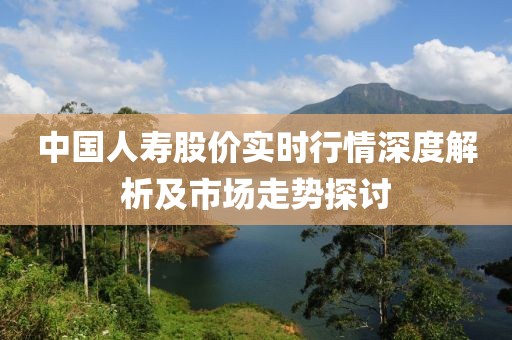 中国人寿股价实时行情深度解析及市场走势探讨