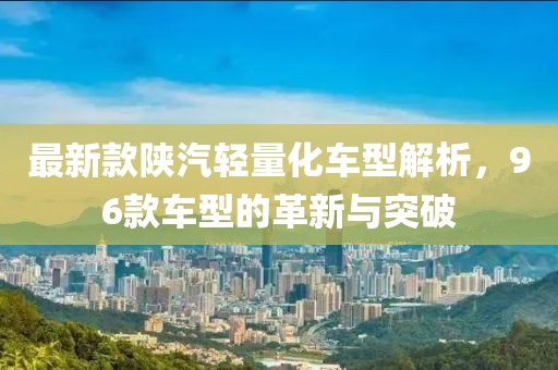 最新款陕汽轻量化车型解析，96款车型的革新与突破