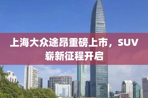 上海大众途昂重磅上市，SUV崭新征程开启