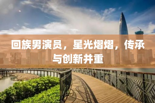 回族男演员，星光熠熠，传承与创新并重