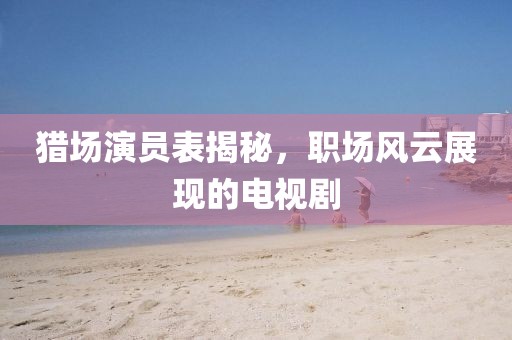 猎场演员表揭秘，职场风云展现的电视剧