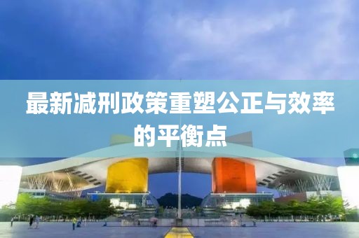 最新减刑政策重塑公正与效率的平衡点