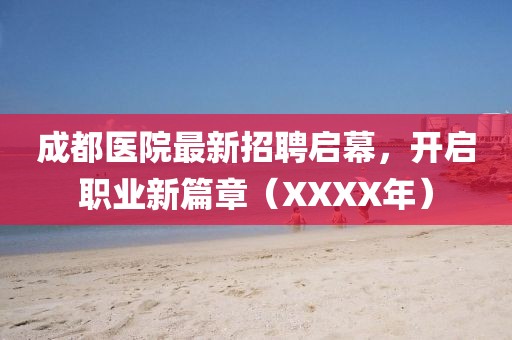 成都医院最新招聘启幕，开启职业新篇章（XXXX年）