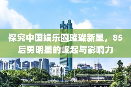 探究中国娱乐圈璀璨新星，85后男明星的崛起与影响力