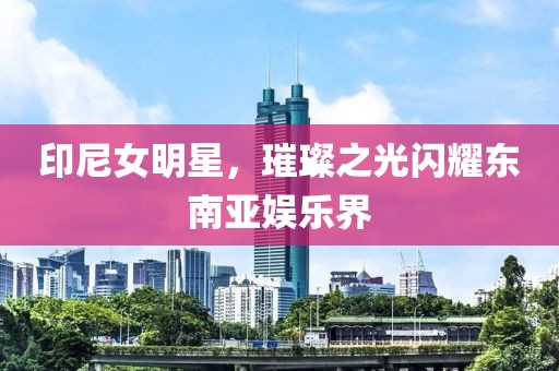 印尼女明星，璀璨之光闪耀东南亚娱乐界