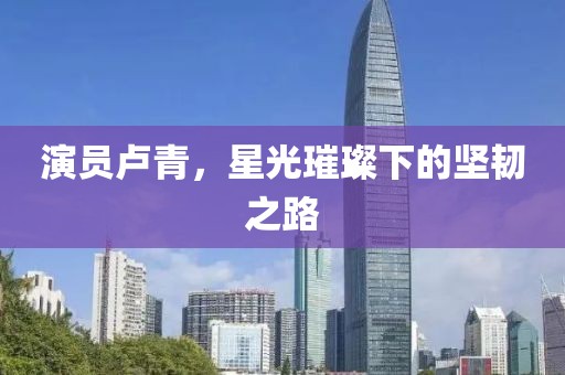 演员卢青，星光璀璨下的坚韧之路