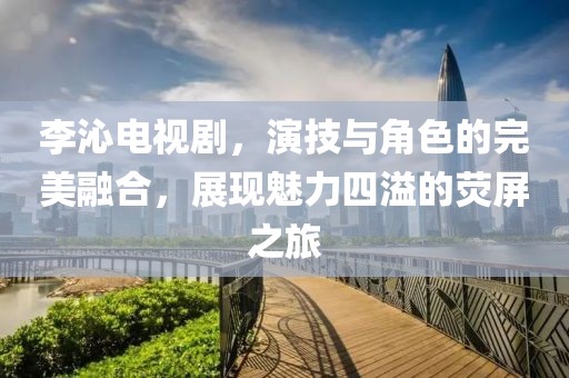 李沁电视剧，演技与角色的完美融合，展现魅力四溢的荧屏之旅