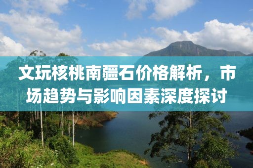 文玩核桃南疆石价格解析，市场趋势与影响因素深度探讨