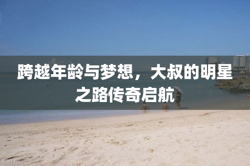 跨越年龄与梦想，大叔的明星之路传奇启航
