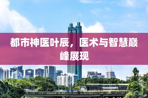 都市神医叶辰，医术与智慧巅峰展现