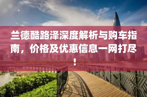 兰德酷路泽深度解析与购车指南，价格及优惠信息一网打尽！