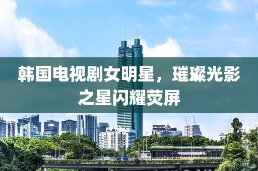 韩国电视剧女明星，璀璨光影之星闪耀荧屏