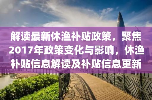 解读最新休渔补贴政策，聚焦2017年政策变化与影响，休渔补贴信息解读及补贴信息更新