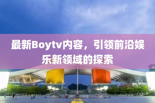 最新Boytv内容，引领前沿娱乐新领域的探索