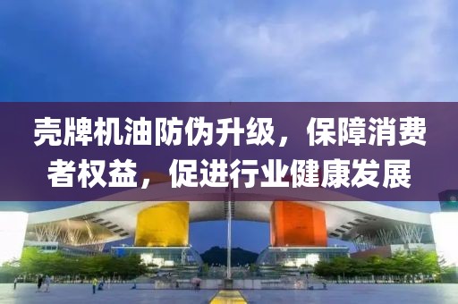 壳牌机油防伪升级，保障消费者权益，促进行业健康发展