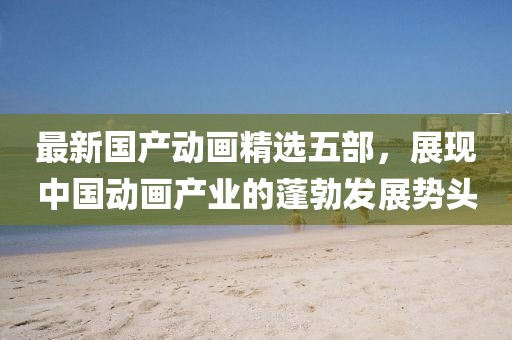 最新国产动画精选五部，展现中国动画产业的蓬勃发展势头