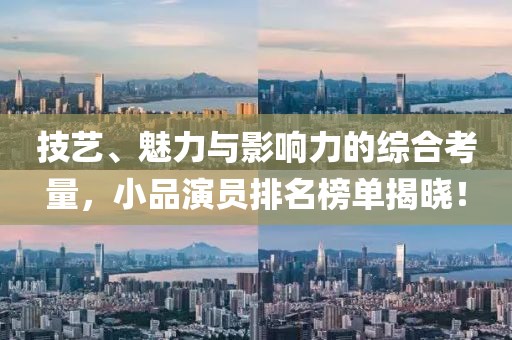 技艺、魅力与影响力的综合考量，小品演员排名榜单揭晓！