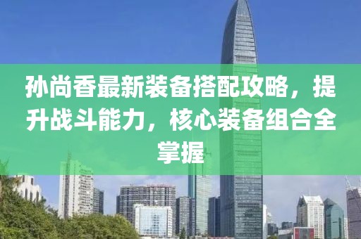 孙尚香最新装备搭配攻略，提升战斗能力，核心装备组合全掌握