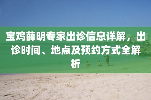 宝鸡薛明专家出诊信息详解，出诊时间、地点及预约方式全解析