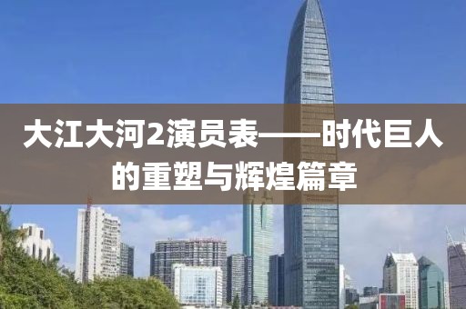 大江大河2演员表——时代巨人的重塑与辉煌篇章