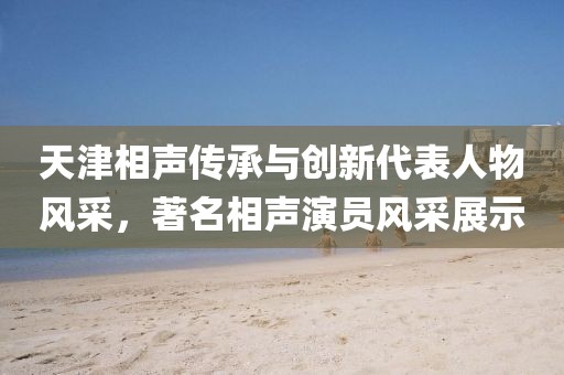天津相声传承与创新代表人物风采，著名相声演员风采展示