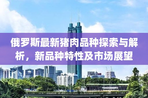 俄罗斯最新猪肉品种探索与解析，新品种特性及市场展望