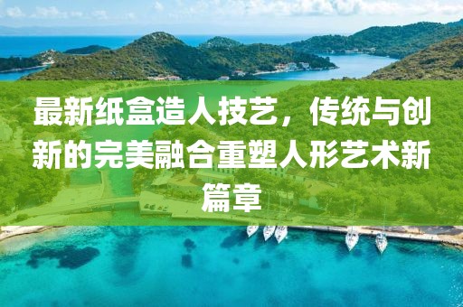最新纸盒造人技艺，传统与创新的完美融合重塑人形艺术新篇章