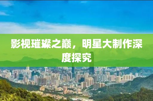 影视璀璨之巅，明星大制作深度探究