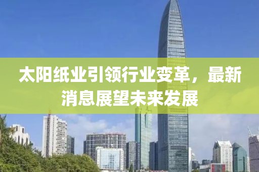 太阳纸业引领行业变革，最新消息展望未来发展