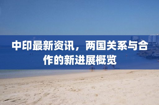 中印最新资讯，两国关系与合作的新进展概览