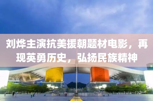 刘烨主演抗美援朝题材电影，再现英勇历史，弘扬民族精神