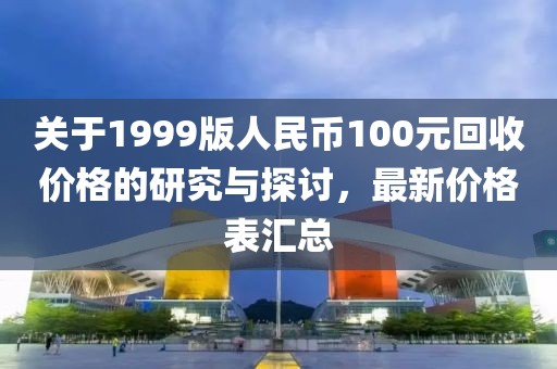 关于1999版人民币100元回收价格的研究与探讨，最新价格表汇总